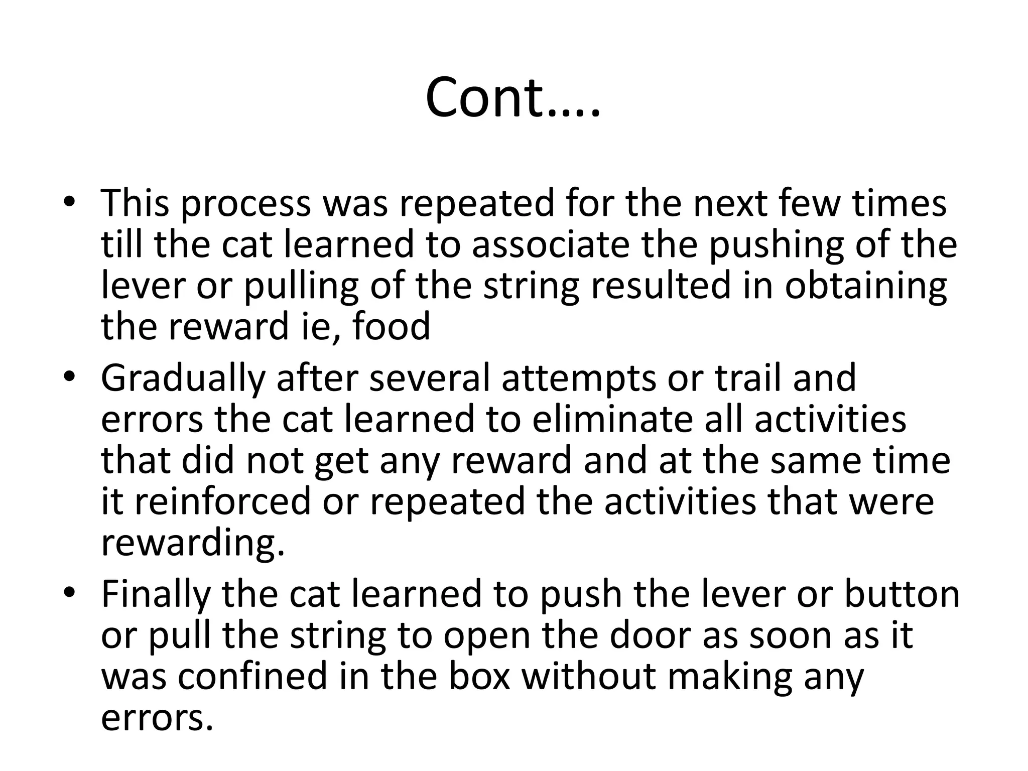 Cont….
• This process was repeated for the next few times
till the cat learned to associate the pushing of the
lever or pulling of the string resulted in obtaining
the reward ie, food
• Gradually after several attempts or trail and
errors the cat learned to eliminate all activities
that did not get any reward and at the same time
it reinforced or repeated the activities that were
rewarding.
• Finally the cat learned to push the lever or button
or pull the string to open the door as soon as it
was confined in the box without making any
errors.
 