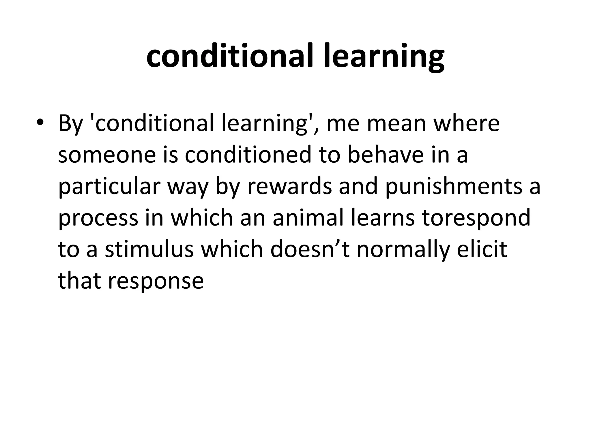conditional learning
• By 'conditional learning', me mean where
someone is conditioned to behave in a
particular way by rewards and punishments a
process in which an animal learns torespond
to a stimulus which doesn’t normally elicit
that response
 