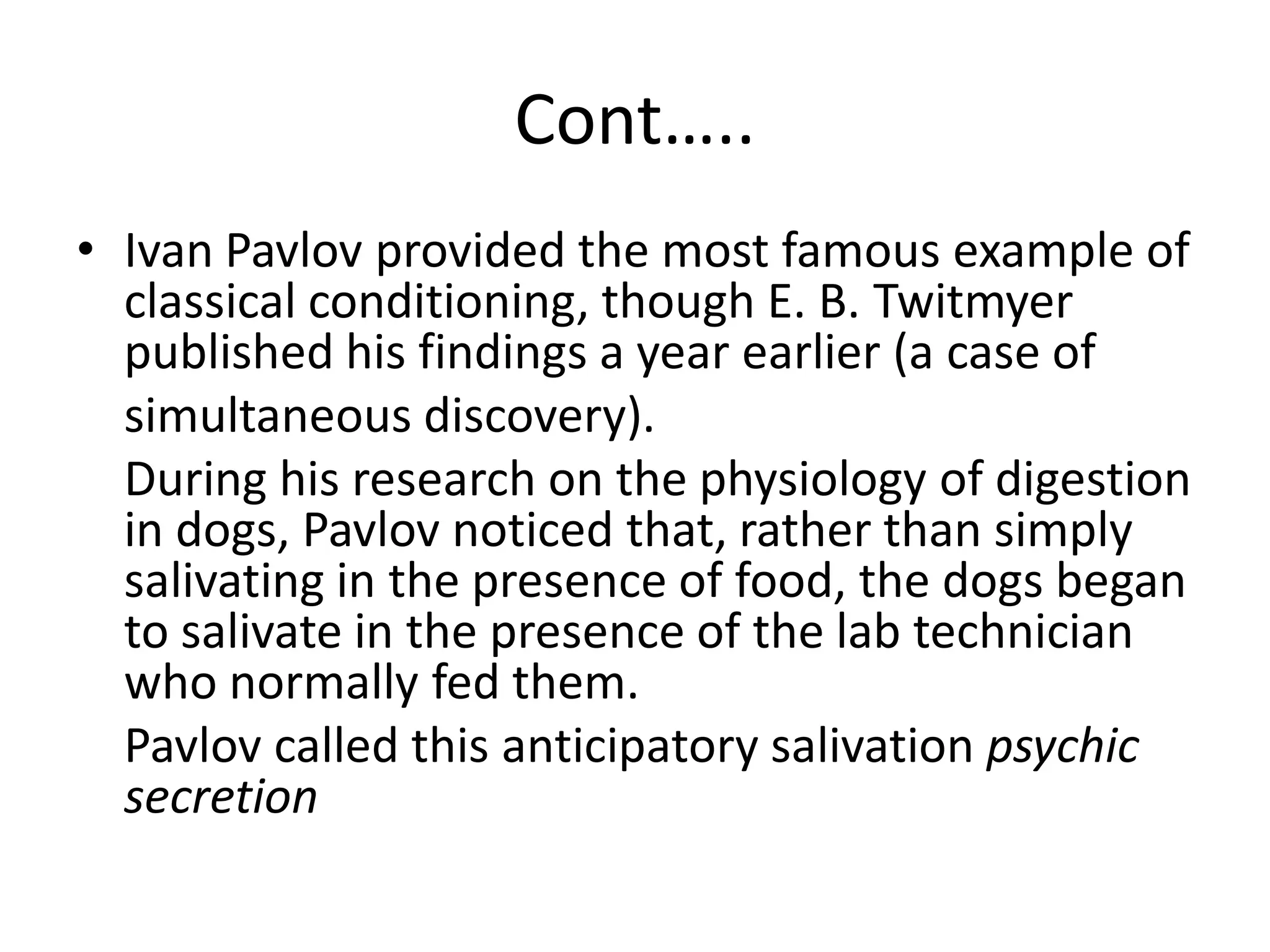 Cont…..
• Ivan Pavlov provided the most famous example of
classical conditioning, though E. B. Twitmyer
published his findings a year earlier (a case of
simultaneous discovery).
During his research on the physiology of digestion
in dogs, Pavlov noticed that, rather than simply
salivating in the presence of food, the dogs began
to salivate in the presence of the lab technician
who normally fed them.
Pavlov called this anticipatory salivation psychic
secretion
 