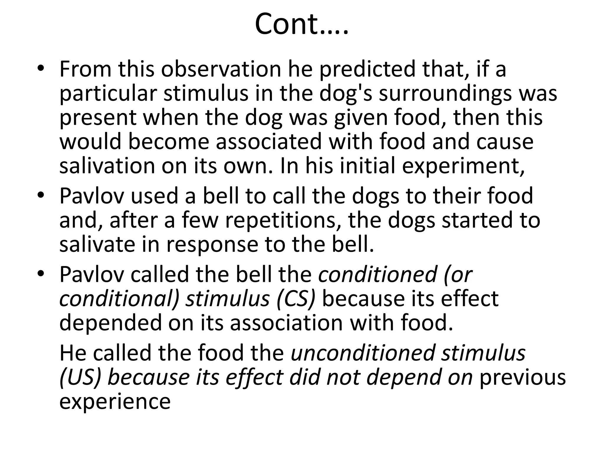 Cont….
• From this observation he predicted that, if a
particular stimulus in the dog's surroundings was
present when the dog was given food, then this
would become associated with food and cause
salivation on its own. In his initial experiment,
• Pavlov used a bell to call the dogs to their food
and, after a few repetitions, the dogs started to
salivate in response to the bell.
• Pavlov called the bell the conditioned (or
conditional) stimulus (CS) because its effect
depended on its association with food.
He called the food the unconditioned stimulus
(US) because its effect did not depend on previous
experience
 