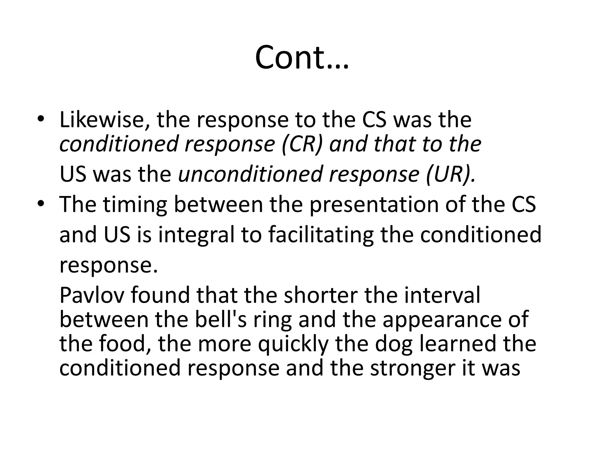 Cont…
• Likewise, the response to the CS was the
conditioned response (CR) and that to the
US was the unconditioned response (UR).
• The timing between the presentation of the CS
and US is integral to facilitating the conditioned
response.
Pavlov found that the shorter the interval
between the bell's ring and the appearance of
the food, the more quickly the dog learned the
conditioned response and the stronger it was
 