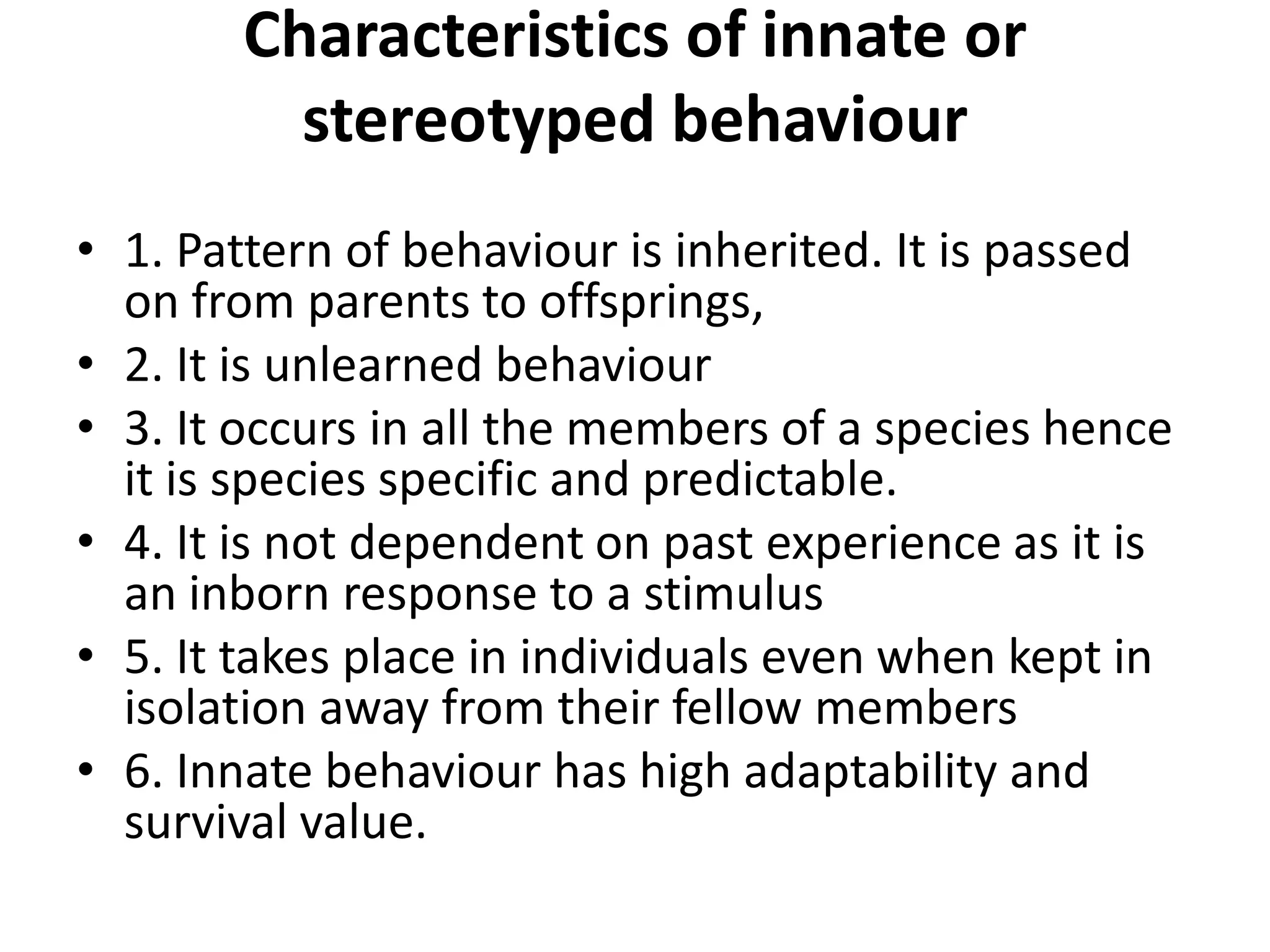 Characteristics of innate or
stereotyped behaviour
• 1. Pattern of behaviour is inherited. It is passed
on from parents to offsprings,
• 2. It is unlearned behaviour
• 3. It occurs in all the members of a species hence
it is species specific and predictable.
• 4. It is not dependent on past experience as it is
an inborn response to a stimulus
• 5. It takes place in individuals even when kept in
isolation away from their fellow members
• 6. Innate behaviour has high adaptability and
survival value.
 