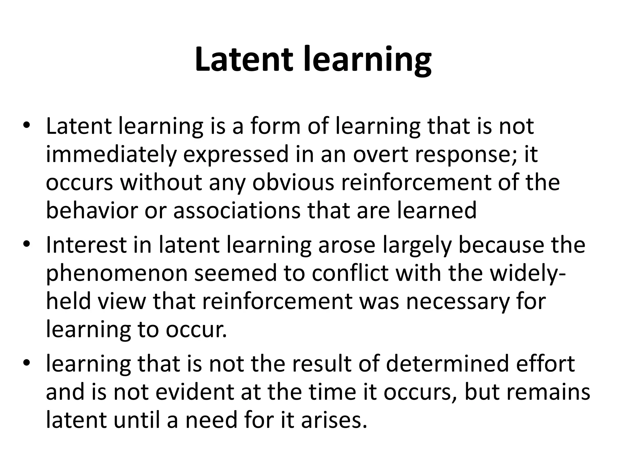 Latent learning
• Latent learning is a form of learning that is not
immediately expressed in an overt response; it
occurs without any obvious reinforcement of the
behavior or associations that are learned
• Interest in latent learning arose largely because the
phenomenon seemed to conflict with the widely-
held view that reinforcement was necessary for
learning to occur.
• learning that is not the result of determined effort
and is not evident at the time it occurs, but remains
latent until a need for it arises.
 
