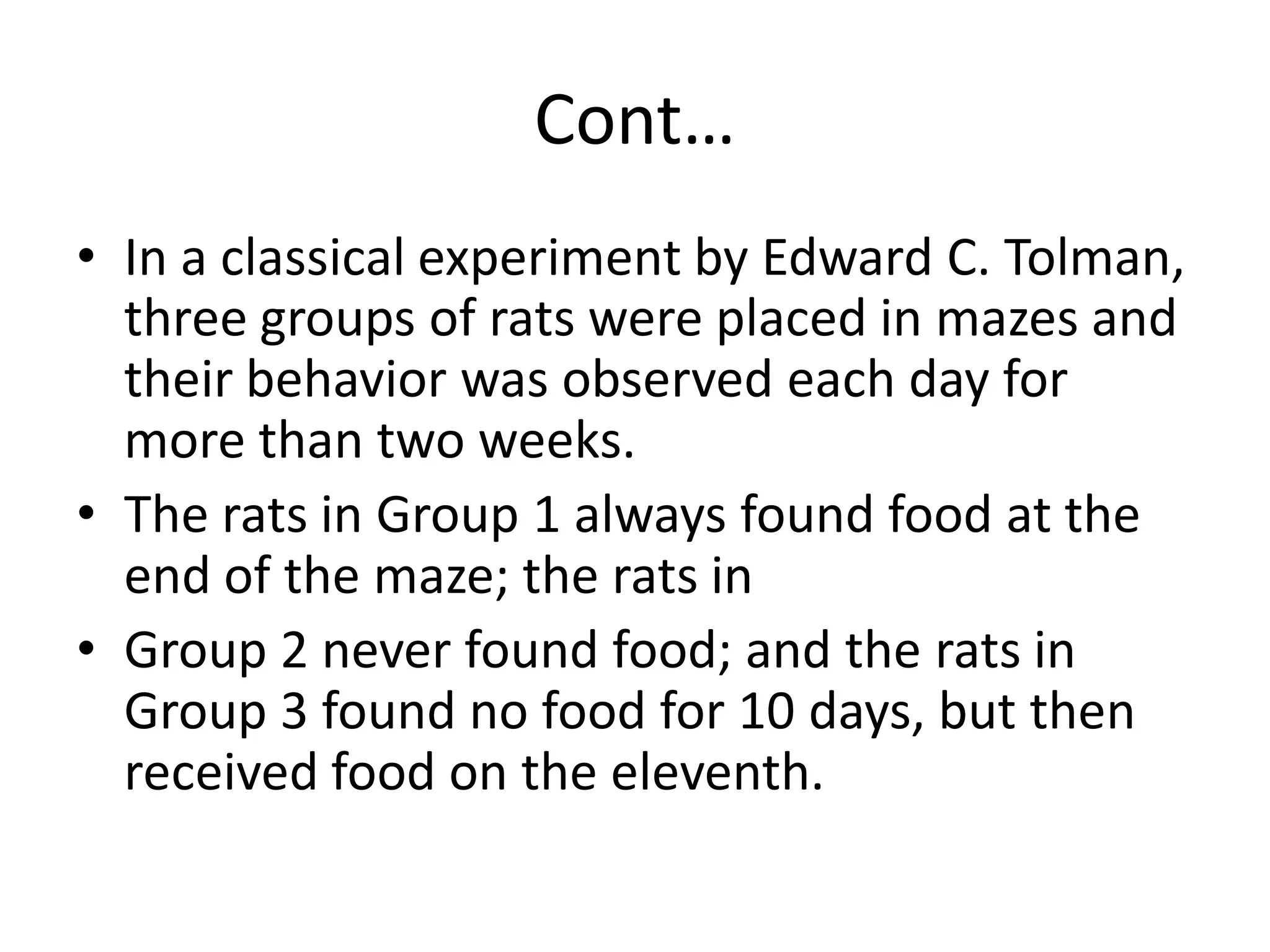 Cont…
• In a classical experiment by Edward C. Tolman,
three groups of rats were placed in mazes and
their behavior was observed each day for
more than two weeks.
• The rats in Group 1 always found food at the
end of the maze; the rats in
• Group 2 never found food; and the rats in
Group 3 found no food for 10 days, but then
received food on the eleventh.
 