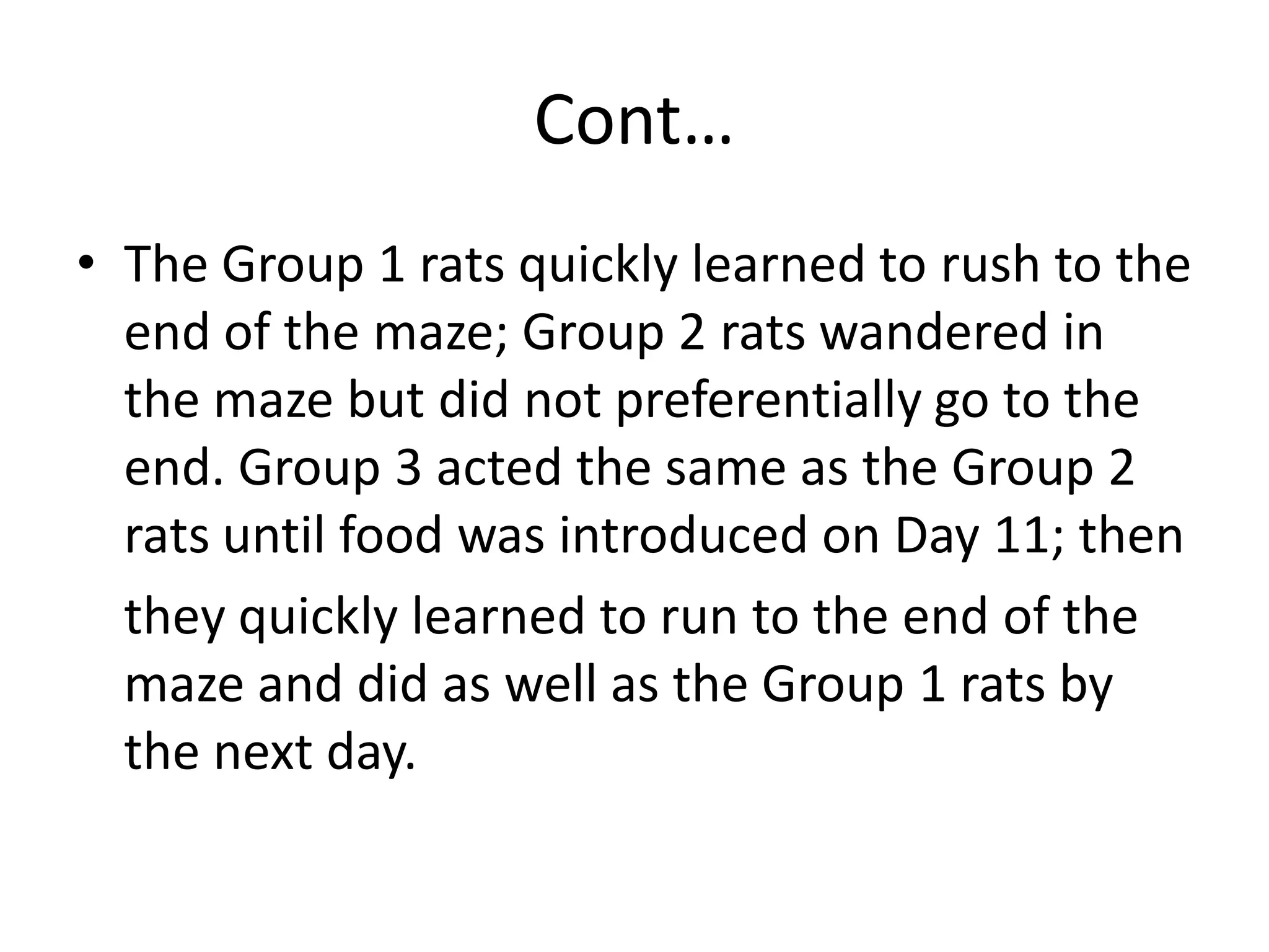 Cont…
• The Group 1 rats quickly learned to rush to the
end of the maze; Group 2 rats wandered in
the maze but did not preferentially go to the
end. Group 3 acted the same as the Group 2
rats until food was introduced on Day 11; then
they quickly learned to run to the end of the
maze and did as well as the Group 1 rats by
the next day.
 