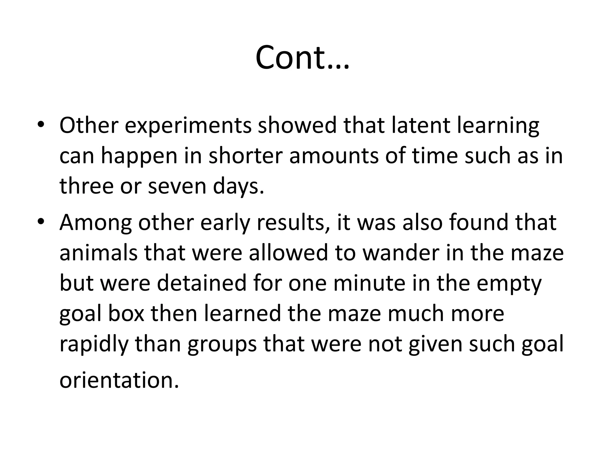 Cont…
• Other experiments showed that latent learning
can happen in shorter amounts of time such as in
three or seven days.
• Among other early results, it was also found that
animals that were allowed to wander in the maze
but were detained for one minute in the empty
goal box then learned the maze much more
rapidly than groups that were not given such goal
orientation.
 