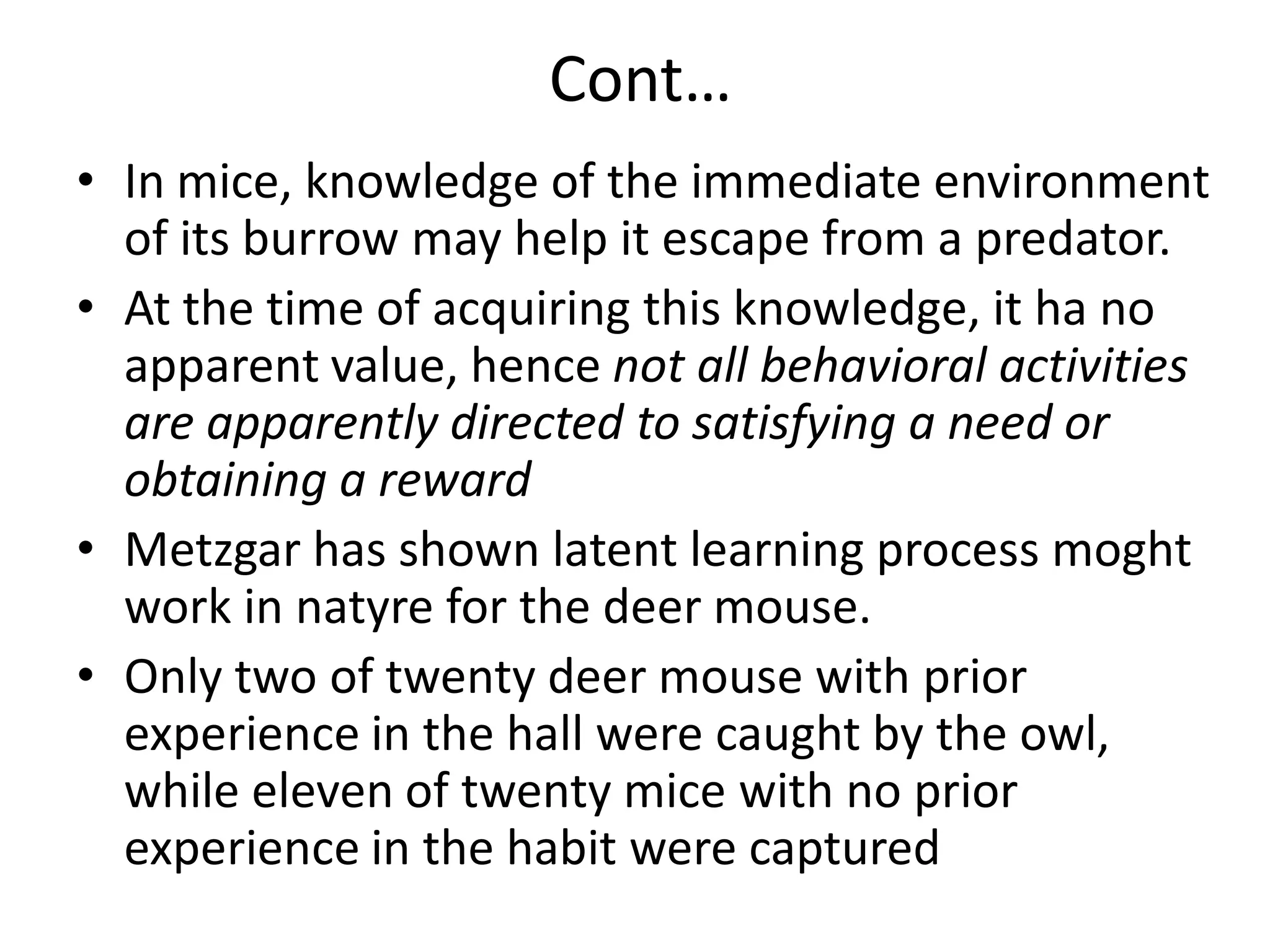 Cont…
• In mice, knowledge of the immediate environment
of its burrow may help it escape from a predator.
• At the time of acquiring this knowledge, it ha no
apparent value, hence not all behavioral activities
are apparently directed to satisfying a need or
obtaining a reward
• Metzgar has shown latent learning process moght
work in natyre for the deer mouse.
• Only two of twenty deer mouse with prior
experience in the hall were caught by the owl,
while eleven of twenty mice with no prior
experience in the habit were captured
 