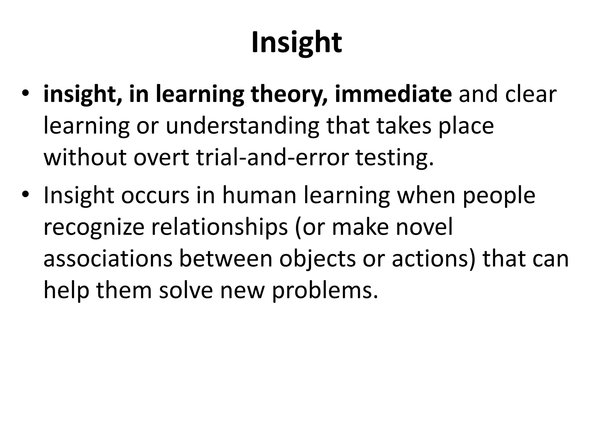 Insight
• insight, in learning theory, immediate and clear
learning or understanding that takes place
without overt trial-and-error testing.
• Insight occurs in human learning when people
recognize relationships (or make novel
associations between objects or actions) that can
help them solve new problems.
 