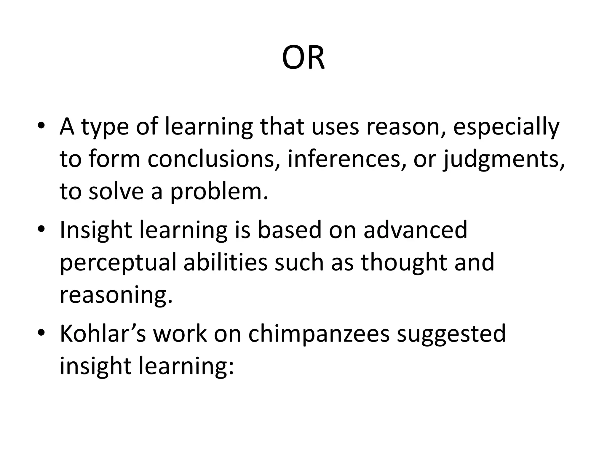OR
• A type of learning that uses reason, especially
to form conclusions, inferences, or judgments,
to solve a problem.
• Insight learning is based on advanced
perceptual abilities such as thought and
reasoning.
• Kohlar’s work on chimpanzees suggested
insight learning:
 
