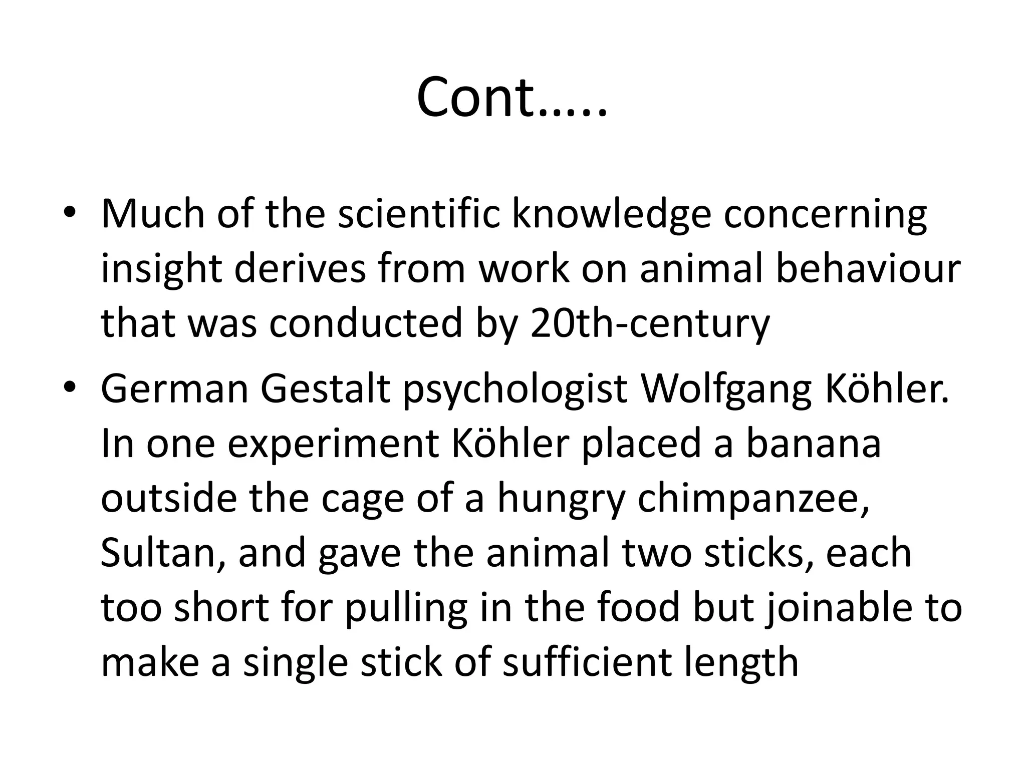 Cont…..
• Much of the scientific knowledge concerning
insight derives from work on animal behaviour
that was conducted by 20th-century
• German Gestalt psychologist Wolfgang Köhler.
In one experiment Köhler placed a banana
outside the cage of a hungry chimpanzee,
Sultan, and gave the animal two sticks, each
too short for pulling in the food but joinable to
make a single stick of sufficient length
 