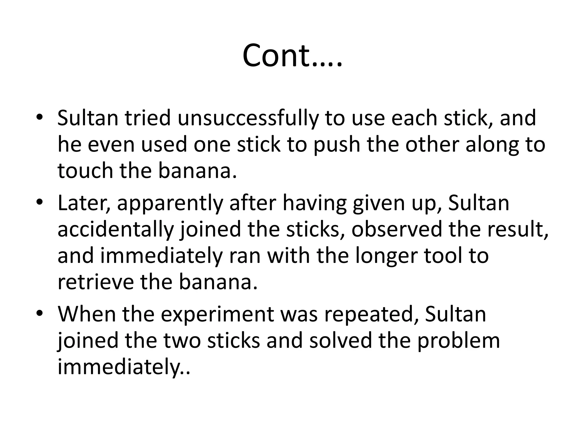 Cont….
• Sultan tried unsuccessfully to use each stick, and
he even used one stick to push the other along to
touch the banana.
• Later, apparently after having given up, Sultan
accidentally joined the sticks, observed the result,
and immediately ran with the longer tool to
retrieve the banana.
• When the experiment was repeated, Sultan
joined the two sticks and solved the problem
immediately..
 