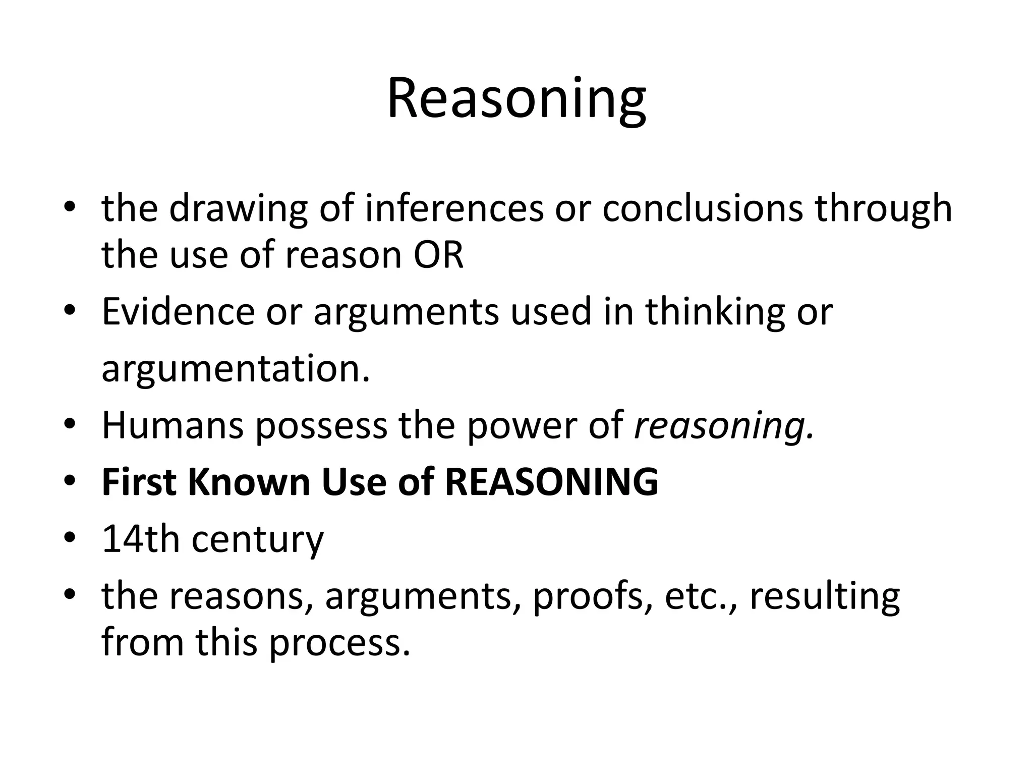 Reasoning
• the drawing of inferences or conclusions through
the use of reason OR
• Evidence or arguments used in thinking or
argumentation.
• Humans possess the power of reasoning.
• First Known Use of REASONING
• 14th century
• the reasons, arguments, proofs, etc., resulting
from this process.
 