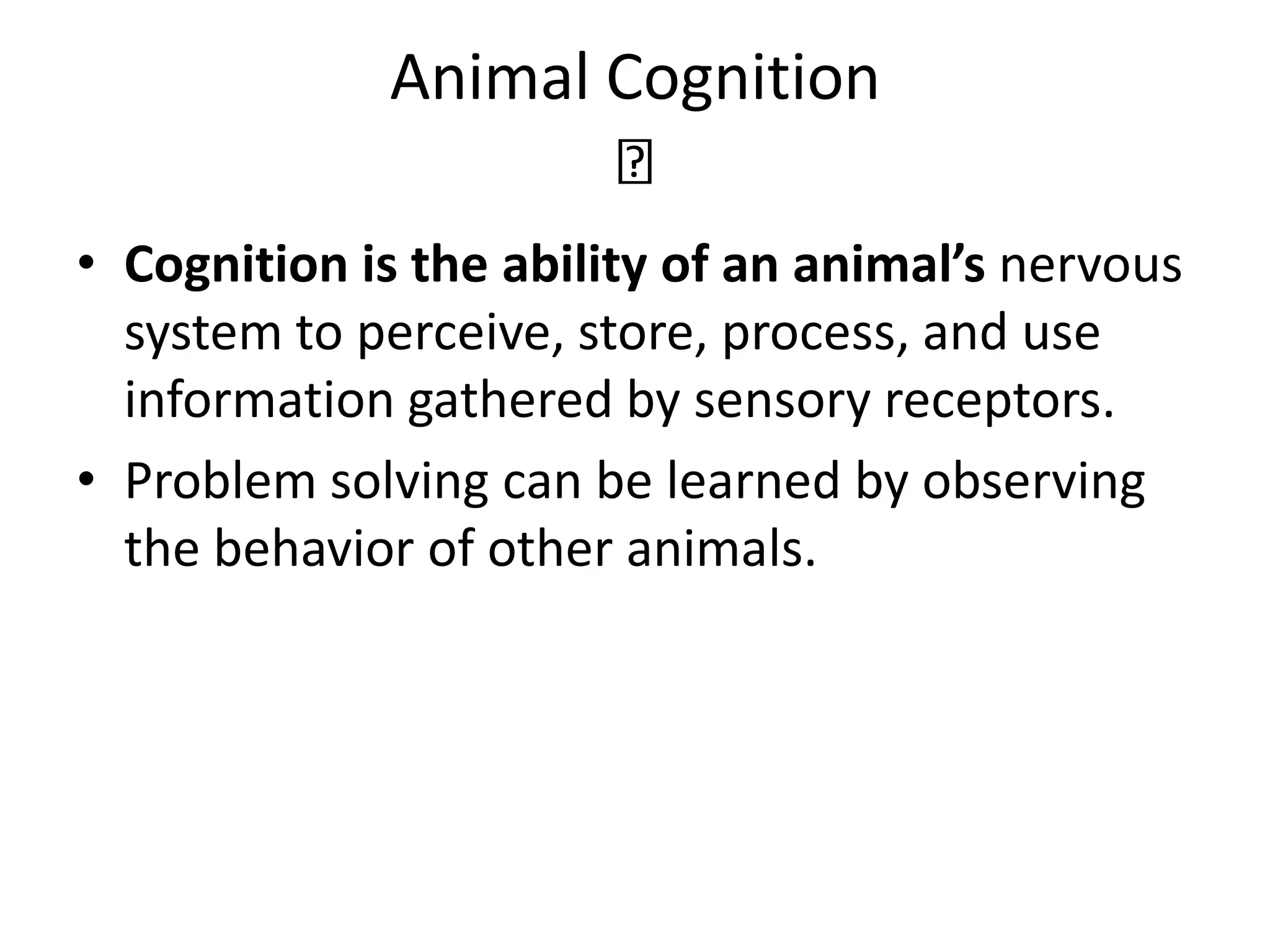 Animal Cognition
• Cognition is the ability of an animal’s nervous
system to perceive, store, process, and use
information gathered by sensory receptors.
• Problem solving can be learned by observing
the behavior of other animals.
 