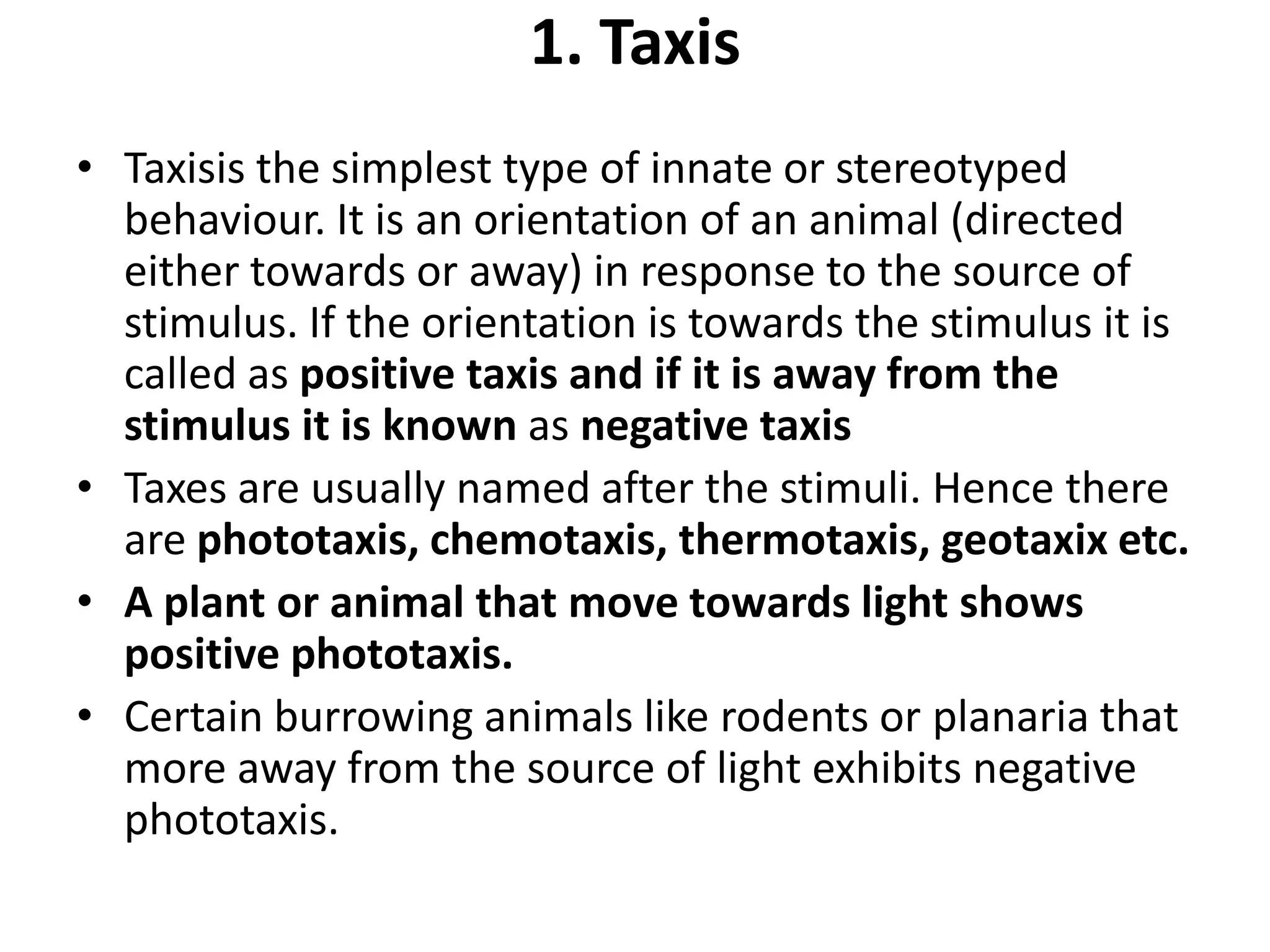 1. Taxis
• Taxisis the simplest type of innate or stereotyped
behaviour. It is an orientation of an animal (directed
either towards or away) in response to the source of
stimulus. If the orientation is towards the stimulus it is
called as positive taxis and if it is away from the
stimulus it is known as negative taxis
• Taxes are usually named after the stimuli. Hence there
are phototaxis, chemotaxis, thermotaxis, geotaxix etc.
• A plant or animal that move towards light shows
positive phototaxis.
• Certain burrowing animals like rodents or planaria that
more away from the source of light exhibits negative
phototaxis.
 