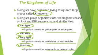 The Kingdoms of Life
 Biologists have organized living things into large
groups called Kingdoms.
 Biologists group organisms into six Kingdoms based
on RNA and DNA sequencing and similarities:
 Cell Type
Organisms are either prokaryotes or eukaryotes.
 Cell Walls
 Body Type
Organisms are either unicellular or multicellular.
 Nutrition
Organisms are either autotrophs or heterotrophs.
 