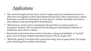 Applications
• The retroviral approach has been used to express genes in embryonic tissues to
allow the investigation of their developmental function. These experiments, which
have been carried out extensively in avian species, involve injecting viral vectors
into embryos and assessing their development.
• Retroviruses can be used to manipulate the germline to express genes in
transgenic animals. This is achieved by infecting pre-implantation embryos or
embryonic stem cells in culture.
• Retroviral vectors have been used to introduce a drug susceptibility or “suicide”
gene, such as herpes simplex thymidine kinase (TK), to target cells.
• When the patient is treated with a particular drug, such as gancyclovir, the target
cells containing TK are killed selectively.
 