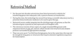Retroviral Method
• For the past two decades retroviruses have been harnessed as vehicles for
transferring genes into eukaryotic cells, a process known as transduction.
• During this time, the technology has moved from being a scientific laboratory tool to a
potential clinical molecular medicine to be used in gene therapy.
• Retroviral vectors stably integrate into the dividing target cell genome so that the
introduced gene is passed on and expressed in all daughter cells.
• The retrovirus consists of two copies of a single stranded RNA genome with
sequences known as gag, pol, and env, which encode viral structural and catalytic
proteins surrounded by glycoprotein envelope.
• They can carry up to 7 to 8 kb from foreign genes, but at the same time, this may not
be enough for long genes or structures that require extensive regulatory sequences
for transcription
 