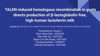 TALEN-induced homologous recombination in goats
directs production of β-lactoglobulin-free,
high-human lactoferrin milk
Chenchen Cui, Yujie Song, Jun Liu, Hengtao Ge, Qian Li, Hui Huang, Linyong Hu, Hongmei Zhu, Yaping Jin & Yong Zhang
Presented by: Group 3
Soon Chee Haw - 0333249
Wan Wai Yan - 0337820
Bryan Lim Wei Xiang - 0331563
Thivaraj Krishnan - 0338079
Palinda Tennekoon - 0337435
 