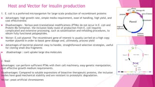 Host and Vector for insulin production
1. E. coli is a preferred microorganism for large-scale production of recombinant proteins
 Advantages: high growth rate, simple media requirement, ease of handling, high yield, and
cost effectiveness
 Disadvantages:. Various post-translational modifications (PTMs) do not occur in E. coli and
Protein IBs formation. the inclusion body route of production from E. coli requires
complicated and extensive processing, such as solubilization and refolding procedures, to
obtain fully functional polypeptides.
 Vector: E.coli plasmid The recombinant gene of interest is usually carried on a high copy
number plasmid in order to boost gene dosage and, ultimately, process yield
 Advantages of bacterial plasmid: easy to handle, straightforward selection strategies, useful
for cloning small dna fragments
 disadvantage : cant uptake large dna molecules
2. Yeast
Advantages: can perform sufficient PTMs with their cell machinery, easy genetic manipulation,
cost-effective growth medium requirements.
Disadvantages: Compared to soluble expressions of bioactive therapeutic proteins, the inclusion
bodies have good mechanical stability and are resistant to proteolytic degradation.
Vector: yeast artificial chromosomes
 