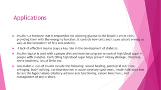 Applications
 Insulin is a hormone that is responsible for allowing glucose in the blood to enter cells,
providing them with the energy to function. It controls how cells and tissues absorb energy as
well as the breakdown of fats and proteins.
 A lack of effective insulin plays a key role in the development of diabetes.
 Insulin regular is used with a proper diet and exercise program to control high blood sugar in
people with diabetes. Controlling high blood sugar helps prevent kidney damage, blindness,
nerve problems, loss of limbs etc.
 non-diabetic uses of insulin include the following: wound healing, parenteral nutrition,
antiaging, body building, cardioprotection in acute coronary syndromes, insulin tolerance test
to test the hypothalamo-pituitary-adrenal axis functioning, cancer treatment, and
management of septic shock,
 