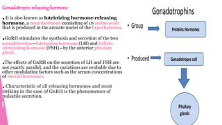 Gonadotropin-releasing hormone
.It is also known as luteinizing hormone-releasing
hormone, a neurohormone consisting of 10 amino acids
that is produced in the arcuate nuclei of the hypothalamus.
.GnRH stimulates the synthesis and secretion of the two
gonadotropins—luteinizing hormone (LH) and follicle-
stimulating hormone (FSH)—by the anterior pituitary
gland.
.The effects of GnRH on the secretion of LH and FSH are
not exactly parallel, and the variations are probably due to
other modulating factors such as the serum concentrations
of steroid hormones.
. Characteristic of all releasing hormones and most
striking in the case of GnRH is the phenomenon of
pulsatile secretion.
 