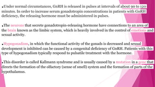 .Under normal circumstances, GnRH is released in pulses at intervals of about 90 to 120
minutes. In order to increase serum gonadotropin concentrations in patients with GnRH
deficiency, the releasing hormone must be administered in pulses.
.The neurons that secrete gonadotropin-releasing hormone have connections to an area of
the brain known as the limbic system, which is heavily involved in the control of emotions and
sexual activity.
.Hypogonadism, in which the functional activity of the gonads is decreased and sexual
development is inhibited can be caused by a congenital deficiency of GnRH. Patients with this
type of hypogonadism typically respond to pulsatile treatment with the hormone.
.This disorder is called Kallmann syndrome and is usually caused by a mutation in a gene that
directs the formation of the olfactory (sense of smell) system and the formation of parts of the
hypothalamus.
 