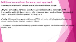 Additional recombinant hormones now approved:
>Three additional recombinant hormones have recently gained marketing approval:
.Thyroid-stimulating hormone-Structurally,thyroid-stimulating homone(TSH OR
thyrotrophin)is classified as a member of the gonadotrophin family,although functionallyit
targets the thyroid gland as opposed to the gonads.
.Parathyroid hormone-Human parathyroid hormone(hPTH)is an 84 amino acid polpeptide that functions as a
primary regulator of ca and phosphate metabolism in bones.
.Calcitonin-It is a polypetide hormone that plays a central role in regulating serum ionized calcium and inorganic
phosphate levels.
 