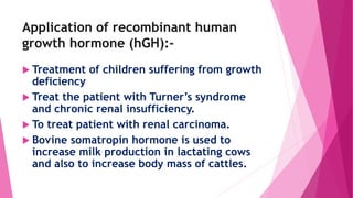 Application of recombinant human
growth hormone (hGH):-
 Treatment of children suffering from growth
deficiency
 Treat the patient with Turner’s syndrome
and chronic renal insufficiency.
 To treat patient with renal carcinoma.
 Bovine somatropin hormone is used to
increase milk production in lactating cows
and also to increase body mass of cattles.
 