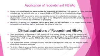 Application of recombinant HBsAg
 HBsAg is the most important serum marker for diagnosing HBV infection. The presence of HBsAg indicates
infection and the person is infected as long as HBsAg or HBV DNA can be detected in the blood.
 Genotyping of HBV can serve to screen the possible sources of intrafamilial transmission, and how
phylogenetic analysis of the hypervariable region of the HBV genome complements HBV genotyping when the
infection source can not be ascertained by genotyping.
 Hepatitis B screening is an important tool for early detection and treatment. It can prevent serious illness,
such as cirrhosis and liver cancer, and hinder the spread of infection.
Clinical applications of Recombinant HBsAg
 Since its discovery by Blumberg in 1965, hepatitis B virus antigen (HBsAg) is used as the fingerprint of
hepatitis B infection. HBsAg level reflects the transcriptional activity of the cccDNA (covalently closed
circular DNA) which is a special DNA structure that arises during the propagation of some viruses in the
cell nucleus.
 It is an important marker that might not only indicate active hepatitis B infection, but may also predict
clinical and treatment outcomes.
 To detect HBsAg in serum and saliva samples, an enzyme immunoassay, ELISA, time-resolved
fluoroimmunoassay (TRFIA), or chemiluminescence immunoassay is commonly used.
 