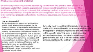 What are recombinant proteins?
Recombinant proteins are proteins encoded by recombinant DNA that has been cloned in an
expression vector that supports expression of the gene and translation of messenger RNA.
Modification of the gene by recombinant DNA technology can lead to expression of a mutant protein.
Recombinant protein is a manipulated form of native protein, which is generated in various ways in
order to increase production of proteins, modify gene sequences, and manufacture useful commercial
products.
How are they made ?
Recombinant protein production begins at the
genetic level, where coding sequence for the
protein of interest is first isolated and cloned into
an expression plasmid vector. Most recombinant
proteins for therapeutic use are from humans but
are expressed in microorganisms such as bacteria,
yeast, or animal cells in culture. Human genes are
very complex, often containing non-coding DNA
sequences known as introns. Many recombinant
proteins require protein modifications, such as
glycosylation, that are available only in
eukaryotic cells. Yeast, insect cells, and
mammalian cell culture systems offer such post-
translation modifications.
Currently, most recombinant therapeutic proteins are
produced in mammalian cells because mammalian cells
are capable of producing high-quality proteins similar
to the naturally occurring ones. In addition, many
approved recombinant therapeutic proteins are
generated in E.coli due to its well-characterized
genetics, rapid growth, and high-yield production.
Tanya Singh
 