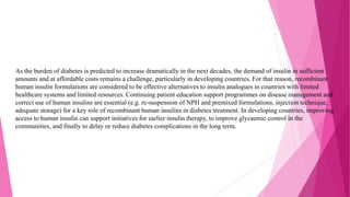 As the burden of diabetes is predicted to increase dramatically in the next decades, the demand of insulin in sufficient
amounts and at affordable costs remains a challenge, particularly in developing countries. For that reason, recombinant
human insulin formulations are considered to be effective alternatives to insulin analogues in countries with limited
healthcare systems and limited resources. Continuing patient education support programmes on disease management and
correct use of human insulins are essential (e.g. re-suspension of NPH and premixed formulations, injection technique,
adequate storage) for a key role of recombinant human insulins in diabetes treatment. In developing countries, improving
access to human insulin can support initiatives for earlier insulin therapy, to improve glycaemic control in the
communities, and finally to delay or reduce diabetes complications in the long term.
 