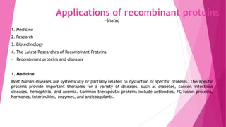Applications of recombinant proteins
1. Medicine
2. Research
3. Biotechnology
4. The Latest Researches of Recombinant Proteins
• Recombinant proteins and diseases
1. Medicine
Most human diseases are systemically or partially related to dysfuction of specific proteins. Therapeutic
proteins provide important therapies for a variety of diseases, such as diabetes, cancer, infectious
diseases, hemophilia, and anemia. Common therapeutic proteins include antibodies, FC fusion proteins,
hormones, interleukins, enzymes, and anticoagulants.
-Shafaq
 