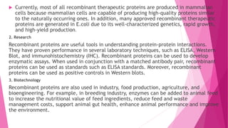  Currently, most of all recombinant therapeutic proteins are produced in mammalian
cells because mammalian cells are capable of producing high-quality proteins similar
to the naturally occurring ones. In addition, many approved recombinant therapeutic
proteins are generated in E.coli due to its well-characterized genetics, rapid growth,
and high-yield production.
2. Research
Recombinant proteins are useful tools in understanding protein-protein interactions.
They have proven performance in several laboratory techniques, such as ELISA, Western
Blot, and immunohistochemistry (IHC). Recombinant proteins can be used to develop
enzymatic assays. When used in conjunction with a matched antibody pair, recombinant
proteins can be used as standards such as ELISA standards. Moreover, recombinant
proteins can be used as positive controls in Western blots.
3. Biotechnology
Recombinant proteins are also used in industry, food production, agriculture, and
bioengineering. For example, in breeding industry, enzymes can be added to animal feed
to increase the nutritional value of feed ingredients, reduce feed and waste
management costs, support animal gut health, enhance animal performance and improve
the environment.
 