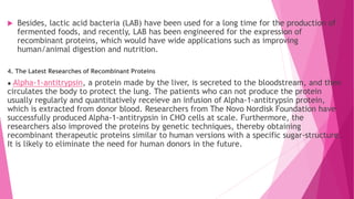  Besides, lactic acid bacteria (LAB) have been used for a long time for the production of
fermented foods, and recently, LAB has been engineered for the expression of
recombinant proteins, which would have wide applications such as improving
human/animal digestion and nutrition.
4. The Latest Researches of Recombinant Proteins
● Alpha-1-antitrypsin, a protein made by the liver, is secreted to the bloodstream, and then
circulates the body to protect the lung. The patients who can not produce the protein
usually regularly and quantitatively receieve an infusion of Alpha-1-antitrypsin protein,
which is extracted from donor blood. Researchers from The Novo Nordisk Foundation have
successfully produced Alpha-1-antitrypsin in CHO cells at scale. Furthermore, the
researchers also improved the proteins by genetic techniques, thereby obtaining
recombinant therapeutic proteins similar to human versions with a specific sugar-structure.
It is likely to eliminate the need for human donors in the future.
 