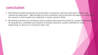 conclusion
 Recombinant protein expression and purification is frequently useful for both basic research and
commercial application . High-through put Protin expression and purification has begun to revolutionize
the manner in which studies are conducted in various research fields.
 Recombinant proteins are commonly used to produce pharmaceutical products, protein-based polymers
for drug delivery, antibodies and enzymes for disease treatment, protein scaffolds for tissue
engineering, as well as for a myriad of other uses.
 