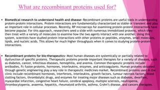 What are recombinant proteins used for?
 Biomedical research to understand health and disease- Recombinant proteins are useful tools in understanding
protein-protein interactions. Protein interactions are fundamentally characterized as stable or transient and play
an important role in cellular processes. Recently, RP microarrays for examining protein-protein interactions have
become popular. For this approach, researchers seed a slide with numerous immobilized proteins, which they
then treat with a variety of molecules to examine how the two agents interact with one another. Using this
system, scientists have studied protein interactions with other proteins or peptides, enzymes, small molecules,
lipids, and nucleic acids. This allows for much higher throughputs when it comes to studying protein-protein
interactions.
 Recombinant proteins for bio-therapeutics- Most human diseases are systemically or partially related to
dysfunction of specific proteins. Therapeutic proteins provide important therapies for a variety of diseases, such
as diabetes, cancer, infectious diseases, hemophilia, and anemia. Common therapeutic proteins include
antibodies, Fc fusion proteins, hormones, interleukins, enzymes, and anticoagulants. Human proteins obtained
through genetic engineering play a key role in therapeutic medicines market. Recombinant proteins used in the
clinic include recombinant hormones, interferons, interleukins, growth factors, tumour necrosis factors, blood
clotting factors, thrombolytic drugs, and enzymes for treating major diseases such as diabetes, dwarfism,
myocardial infarction, congestive heart failure, cerebral apoplexy, multiple sclerosis, neutropenia,
thrombocytopenia, anaemia, hepatitis, rheumatoid arthritis, asthma, Crohn’s disease, and cancers therapies.
Tanya Singh 6
 