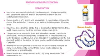 RECOMBINANTINSULINPRODUCTION
INTRODUCTION
 Insulin has an essential role in glucose homeostasis. It is synthesised by
beta cells in the pancreas and has a fundamental role in fat and
carbohydrate metabolism.
 Human insulin is a 51 amino acid polypeptide. It contains two polypeptide
chains. The A chain has 21 amino acids and the B chain contains 30 amino
acids.
 Insulin has three disulfide bonds. Two of the disulfide bonds interlink the A
and B chains, whereas the third one is an intra A chain bond.
 The pro-hormone proinsulin, from which insulin is derived, contains 74
amino acids, Proinsulin secreted by the beta cells is relatively inactive
under biological conditions, but after cleavage in two places yields the two
chains (B and A) of the active hormone insulin, and the biologically inactive
C peptide.
 Porcine and bovine pancreatic tissue was the source of the hormone for
many years, followed by semisynthetic human insulin obtained by
modification of animal insulin.
 Human insulin was biosynthesized by Eli Lilly using recombinant DNA
 