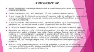  Process development-The best growth conditions are identified to produce the most protein as
efficiently as possible.
 Process development starts with identifying cells that express the desired protein.
 It also includes the development and securing of resources, materials and tools for: the growth of
recombinant cells (upstream processing), isolation and purification of recombinant protein
(downstream processing).
 It also includes the selection of bioreactors, filtration equipment, liquid chromatography
equipment etc. This includes media, buffers, reagents and solutions and assays.
 At the end of process development, a working cell bank is laid and stored in liquid nitrogen.
 Manufacturing-. After successful cell line development and clone selection, small-scale cultures
using microtiter plates, test tubes, tissue culture flasks, and shake flasks are generally used for
screening of recombinant protein expression. It begins with defrosting a vial from working cell
bank and added in small amount of medium. Various cultivation parameters, such as media
composition, pH, agitation, aeration, temperature, cell density, the concentration of inducers,
induction time, and feeding strategies affect the protein expression level depending upon
expression
 After successful process development, large-scale production is carried out using bioreactor
systems to fulfill the demand for biopharmaceuticals. Batch, fed-batch, or continuous culture are
used for bulk production of recombinant proteins.
UPSTREAM PROCESSING
 