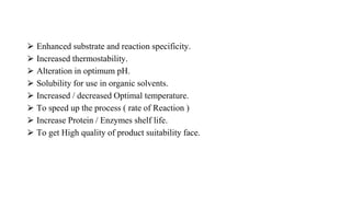 ⮚ Enhanced substrate and reaction specificity.
⮚ Increased thermostability.
⮚ Alteration in optimum pH.
⮚ Solubility for use in organic solvents.
⮚ Increased / decreased Optimal temperature.
⮚ To speed up the process ( rate of Reaction )
⮚ Increase Protein / Enzymes shelf life.
⮚ To get High quality of product suitability face.
 