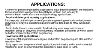 APPLICATIONS:
A variety of protein engineering applications have been reported in the literature.
These applications range from biocatalysis for food and industry to
environmental, medical and nanobiotechnology applications.
Food and detergent industry applications :
Early reports on the importance of protein engineering methods to design new
enzymes for enzyme biotechnological industries date back to 1993 (Wiseman,
1993).
Particularly, the enzymes used in food industry were emphasized as an
important group of enzymes, the industrially important properties of which could
be further improved by protein engineering.
Environmental applications :
Environmental applications of enzyme and protein engineering are also another
important field.
Early reports on enzyme and cell applications in industry and in environmental
monitoring, such as environmental biosensors, date back to 1993.
 