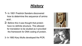 History
1- In 1951 Fredrick Sanders discovered
how to determine the sequence of amino
acid .
2- Before this it was thought that protein
have no definite structure. This allowed
for translation to be studied as it provided
the framework for DNA coding of protein.
3- In 1983 Kary Mullis developed the PCR.
 