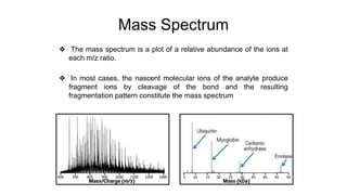 Mass Spectrum
❖ The mass spectrum is a plot of a relative abundance of the ions at
each m/z ratio.
❖ In most cases, the nascent molecular ions of the analyte produce
fragment ions by cleavage of the bond and the resulting
fragmentation pattern constitute the mass spectrum
 