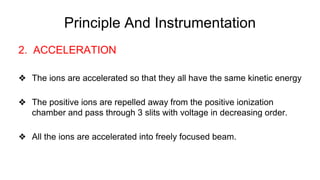 Principle And Instrumentation
2. ACCELERATION
❖ The ions are accelerated so that they all have the same kinetic energy
❖ The positive ions are repelled away from the positive ionization
chamber and pass through 3 slits with voltage in decreasing order.
❖ All the ions are accelerated into freely focused beam.
 