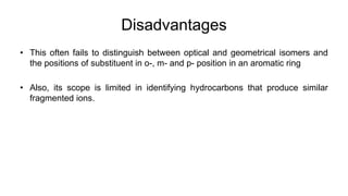 Disadvantages
• This often fails to distinguish between optical and geometrical isomers and
the positions of substituent in o-, m- and p- position in an aromatic ring
• Also, its scope is limited in identifying hydrocarbons that produce similar
fragmented ions.
 
