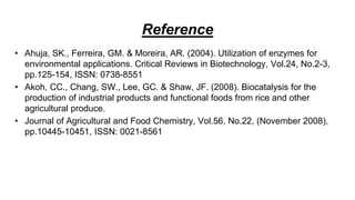 Reference
• Ahuja, SK., Ferreira, GM. & Moreira, AR. (2004). Utilization of enzymes for
environmental applications. Critical Reviews in Biotechnology, Vol.24, No.2-3,
pp.125-154, ISSN: 0738-8551
• Akoh, CC., Chang, SW., Lee, GC. & Shaw, JF. (2008). Biocatalysis for the
production of industrial products and functional foods from rice and other
agricultural produce.
• Journal of Agricultural and Food Chemistry, Vol.56, No.22, (November 2008),
pp.10445-10451, ISSN: 0021-8561
 