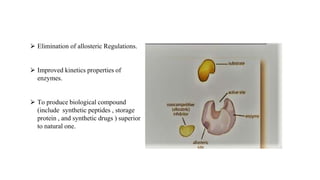 ⮚ Elimination of allosteric Regulations.
⮚ Improved kinetics properties of
enzymes.
⮚ To produce biological compound
(include synthetic peptides , storage
protein , and synthetic drugs ) superior
to natural one.
 