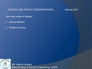 Md. Najmul Hossain
Biotechnology & Genetic Engineering, UODA
ETHICAL AND SOCIAL CONSIDERATIONS: “playing God”
Two main areas of debate:
1. Animal Welfare
2. Religious Issues
 