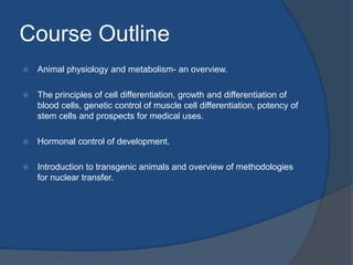 Course Outline
 Animal physiology and metabolism- an overview.
 The principles of cell differentiation, growth and differentiation of
blood cells, genetic control of muscle cell differentiation, potency of
stem cells and prospects for medical uses.
 Hormonal control of development.
 Introduction to transgenic animals and overview of methodologies
for nuclear transfer.
 