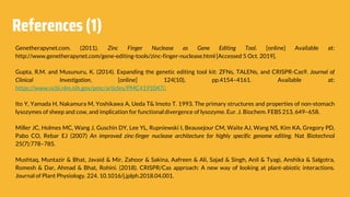 References (1)
Genetherapynet.com. (2011). Zinc Finger Nuclease as Gene Editing Tool. [online] Available at:
http://www.genetherapynet.com/gene-editing-tools/zinc-finger-nuclease.html [Accessed 5 Oct. 2019].
Gupta, R.M. and Musunuru, K. (2014). Expanding the genetic editing tool kit: ZFNs, TALENs, and CRISPR-Cas9. Journal of
Clinical Investigation, [online] 124(10), pp.4154–4161. Available at:
https://www.ncbi.nlm.nih.gov/pmc/articles/PMC4191047/.
Ito Y, Yamada H, Nakamura M, Yoshikawa A, Ueda T& Imoto T. 1993. The primary structures and properties of non-stomach
lysozymes of sheep and cow, and implication for functional divergence of lysozyme. Eur. J. Biochem. FEBS 213, 649–658.
Miller JC, Holmes MC, Wang J, Guschin DY, Lee YL, Rupniewski I, Beausejour CM, Waite AJ, Wang NS, Kim KA, Gregory PD,
Pabo CO, Rebar EJ (2007) An improved zinc-finger nuclease architecture for highly specific genome editing. Nat Biotechnol
25(7):778–785.
Mushtaq, Muntazir & Bhat, Javaid & Mir, Zahoor & Sakina, Aafreen & Ali, Sajad & Singh, Anil & Tyagi, Anshika & Salgotra,
Romesh & Dar, Ahmad & Bhat, Rohini. (2018). CRISPR/Cas approach: A new way of looking at plant-abiotic interactions.
Journal of Plant Physiology. 224. 10.1016/j.jplph.2018.04.001.
 