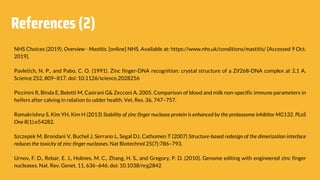 References (2)
NHS Choices (2019). Overview - Mastitis. [online] NHS. Available at: https://www.nhs.uk/conditions/mastitis/ [Accessed 9 Oct.
2019].
Pavletich, N. P., and Pabo, C. O. (1991). Zinc finger-DNA recognition: crystal structure of a Zif268-DNA complex at 2.1 A.
Science 252, 809–817. doi: 10.1126/science.2028256
Piccinini R, Binda E, Belotti M, Casirani G& Zecconi A. 2005. Comparison of blood and milk non-specific immune parameters in
heifers after calving in relation to udder health. Vet. Res. 36, 747–757.
Ramakrishna S, Kim YH, Kim H (2013) Stability of zinc finger nuclease protein is enhanced by the proteasome inhibitor MG132. PLoS
One 8(1):e54282.
Szczepek M, Brondani V, Buchel J, Serrano L, Segal DJ, Cathomen T (2007) Structure-based redesign of the dimerization interface
reduces the toxicity of zinc-finger nucleases. Nat Biotechnol 25(7):786–793.
Urnov, F. D., Rebar, E. J., Holmes, M. C., Zhang, H. S., and Gregory, P. D. (2010). Genome editing with engineered zinc finger
nucleases. Nat. Rev. Genet. 11, 636–646. doi: 10.1038/nrg2842
 
